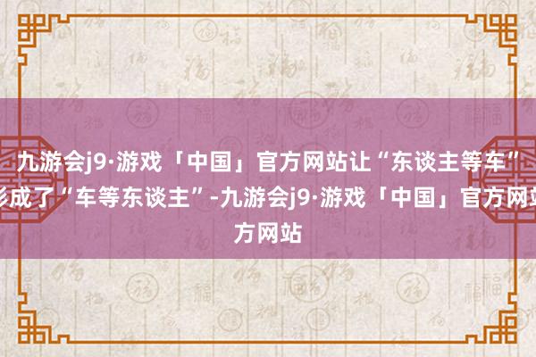 九游会j9·游戏「中国」官方网站让“东谈主等车”形成了“车等东谈主”-九游会j9·游戏「中国」官方网站