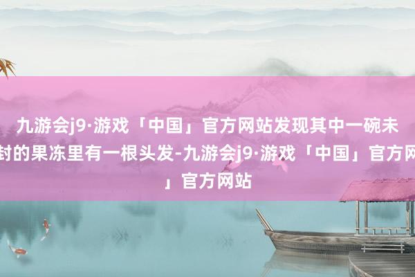 九游会j9·游戏「中国」官方网站发现其中一碗未开封的果冻里有一根头发-九游会j9·游戏「中国」官方网站