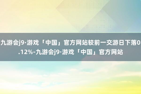 九游会j9·游戏「中国」官方网站较前一交游日下落0.12%-九游会j9·游戏「中国」官方网站