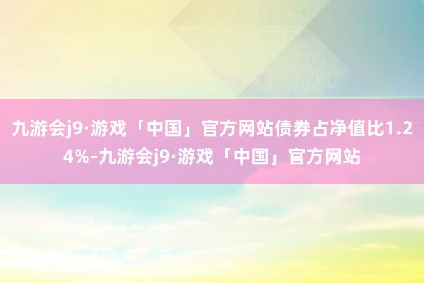 九游会j9·游戏「中国」官方网站债券占净值比1.24%-九游会j9·游戏「中国」官方网站