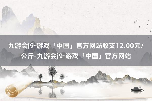 九游会j9·游戏「中国」官方网站收支12.00元/公斤-九游会j9·游戏「中国」官方网站