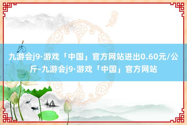 九游会j9·游戏「中国」官方网站进出0.60元/公斤-九游会j9·游戏「中国」官方网站