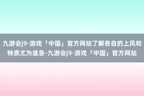 九游会j9·游戏「中国」官方网站了解各自的上风和特质尤为遑急-九游会j9·游戏「中国」官方网站