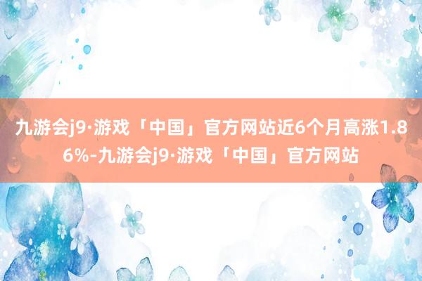 九游会j9·游戏「中国」官方网站近6个月高涨1.86%-九游会j9·游戏「中国」官方网站