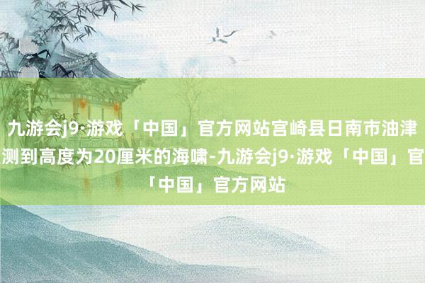 九游会j9·游戏「中国」官方网站宫崎县日南市油津港不雅测到高度为20厘米的海啸-九游会j9·游戏「中国」官方网站