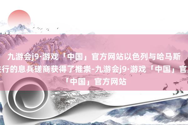 九游会j9·游戏「中国」官方网站以色列与哈马斯正在进行的息兵磋商获得了推崇-九游会j9·游戏「中国」官方网站