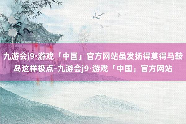 九游会j9·游戏「中国」官方网站虽发扬得莫得马鞍岛这样极点-九游会j9·游戏「中国」官方网站