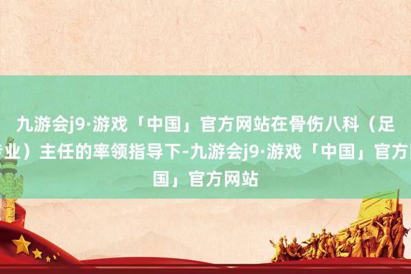 九游会j9·游戏「中国」官方网站在骨伤八科（足踝专业）主任的率领指导下-九游会j9·游戏「中国」官方网站