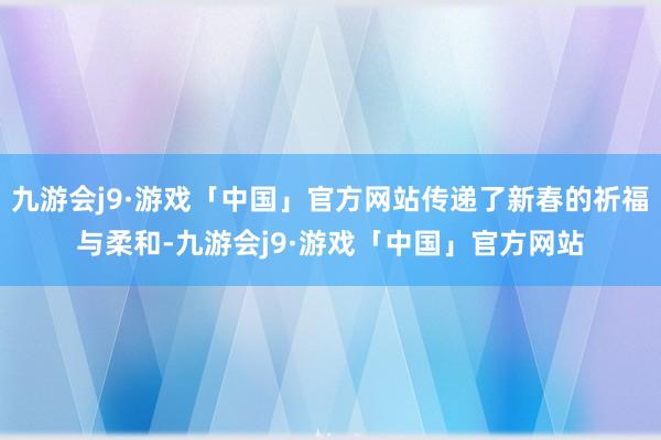 九游会j9·游戏「中国」官方网站传递了新春的祈福与柔和-九游会j9·游戏「中国」官方网站