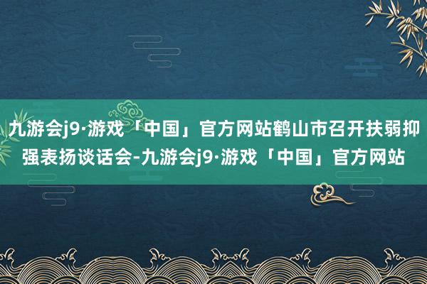 九游会j9·游戏「中国」官方网站鹤山市召开扶弱抑强表扬谈话会-九游会j9·游戏「中国」官方网站