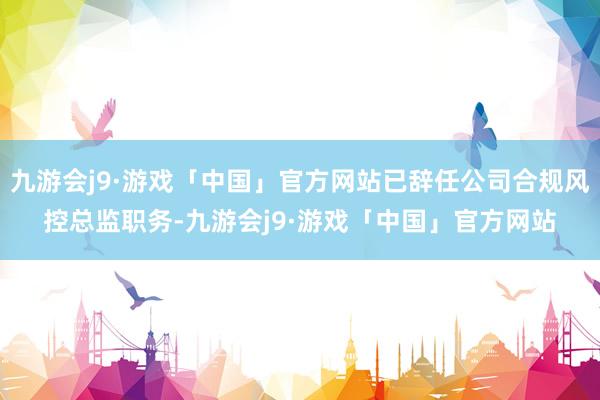 九游会j9·游戏「中国」官方网站已辞任公司合规风控总监职务-九游会j9·游戏「中国」官方网站