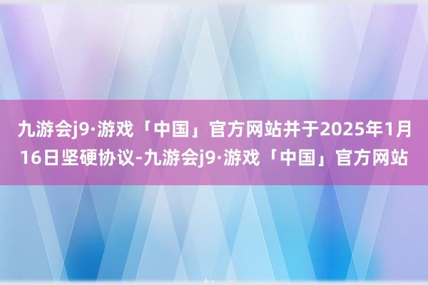 九游会j9·游戏「中国」官方网站并于2025年1月16日坚硬协议-九游会j9·游戏「中国」官方网站