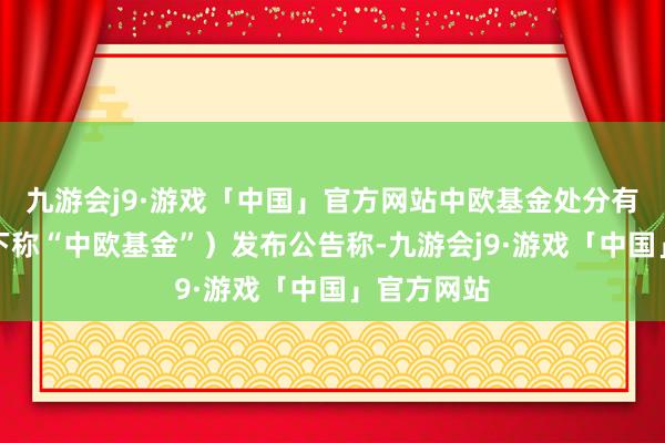 九游会j9·游戏「中国」官方网站中欧基金处分有限公司（下称“中欧基金”）发布公告称-九游会j9·游戏「中国」官方网站