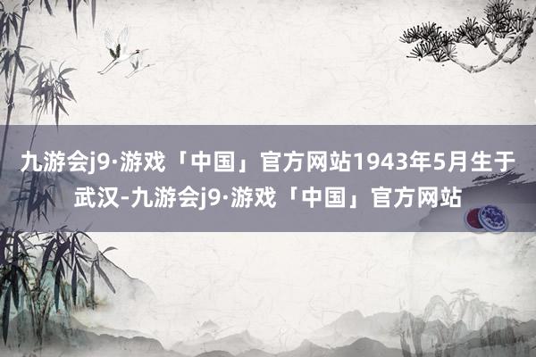 九游会j9·游戏「中国」官方网站1943年5月生于武汉-九游会j9·游戏「中国」官方网站