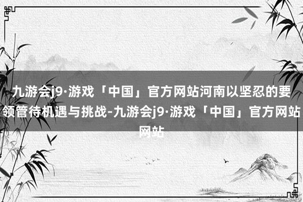 九游会j9·游戏「中国」官方网站河南以坚忍的要领管待机遇与挑战-九游会j9·游戏「中国」官方网站