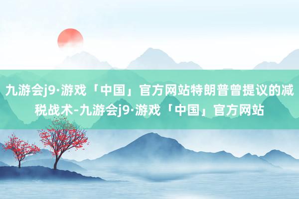 九游会j9·游戏「中国」官方网站特朗普曾提议的减税战术-九游会j9·游戏「中国」官方网站