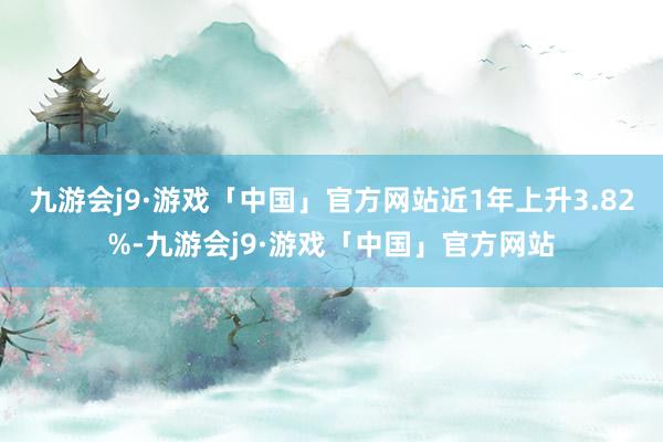 九游会j9·游戏「中国」官方网站近1年上升3.82%-九游会j9·游戏「中国」官方网站