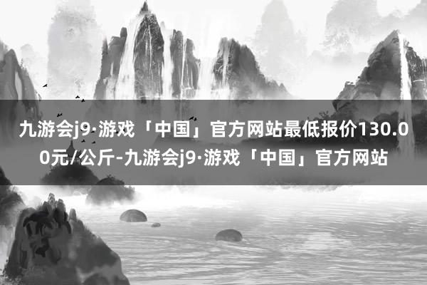 九游会j9·游戏「中国」官方网站最低报价130.00元/公斤-九游会j9·游戏「中国」官方网站